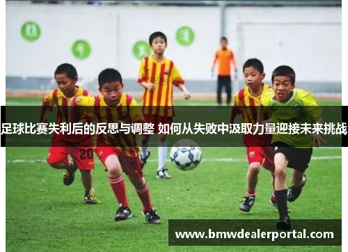 足球比赛失利后的反思与调整 如何从失败中汲取力量迎接未来挑战