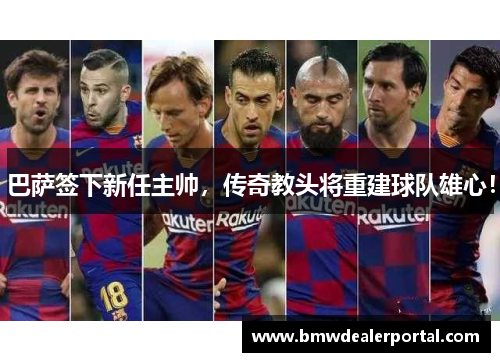 巴萨签下新任主帅，传奇教头将重建球队雄心！